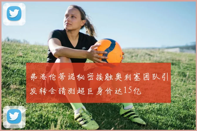弗洛伦蒂诺秘密接触奥利塞团队引发转会猜测超巨身价达15亿