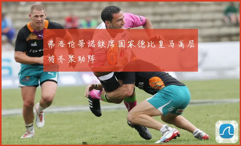 弗洛伦蒂诺缺席国家德比皇马高层将齐聚助阵