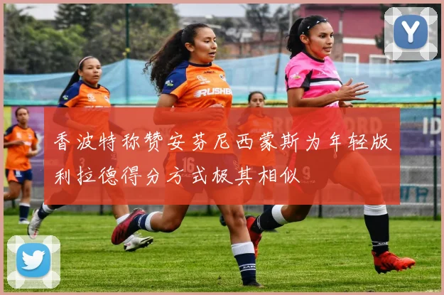 香波特称赞安芬尼西蒙斯为年轻版利拉德得分方式极其相似