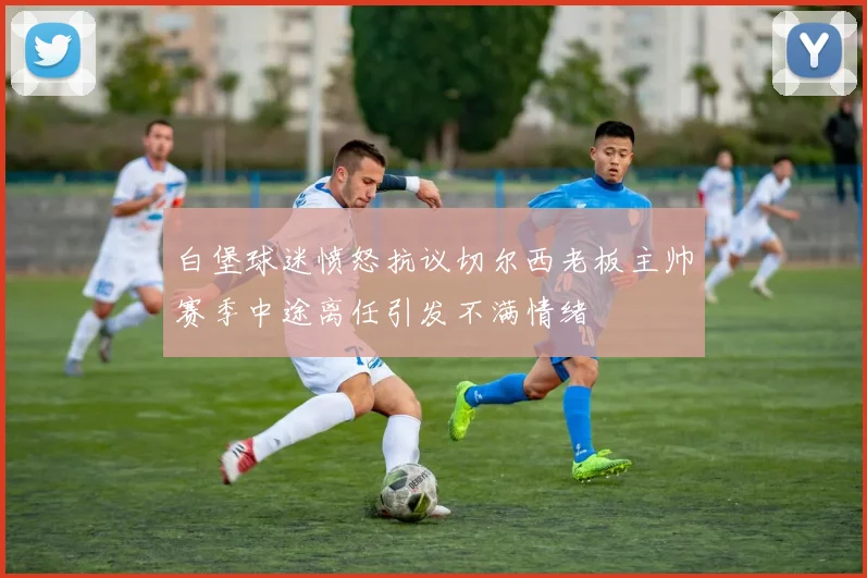 白堡球迷愤怒抗议切尔西老板主帅赛季中途离任引发不满情绪