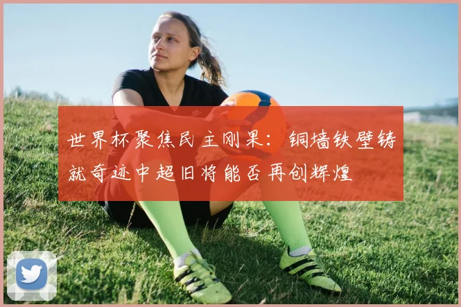 世界杯聚焦民主刚果：铜墙铁壁铸就奇迹中超旧将能否再创辉煌