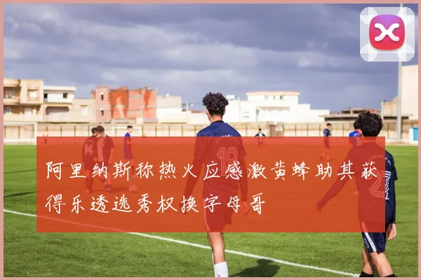 阿里纳斯称热火应感激黄蜂助其获得乐透选秀权换字母哥
