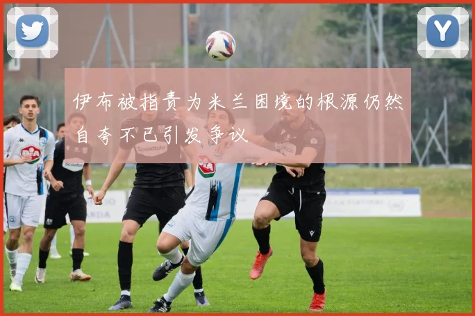 伊布被指责为米兰困境的根源仍然自夸不已引发争议