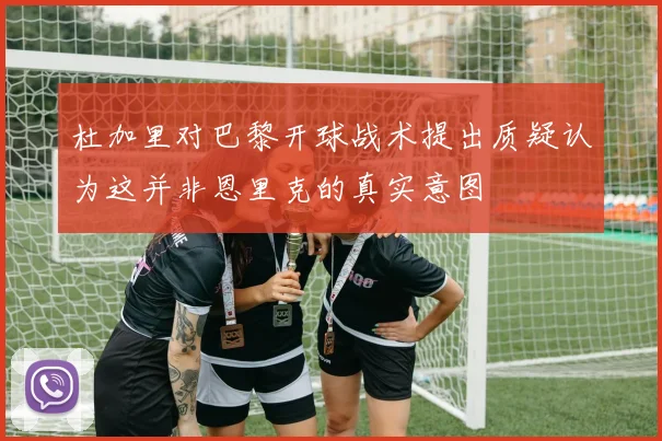 杜加里对巴黎开球战术提出质疑认为这并非恩里克的真实意图