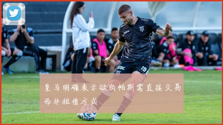 皇马明确表示欲购帕斯需直接交易而非租借方式
