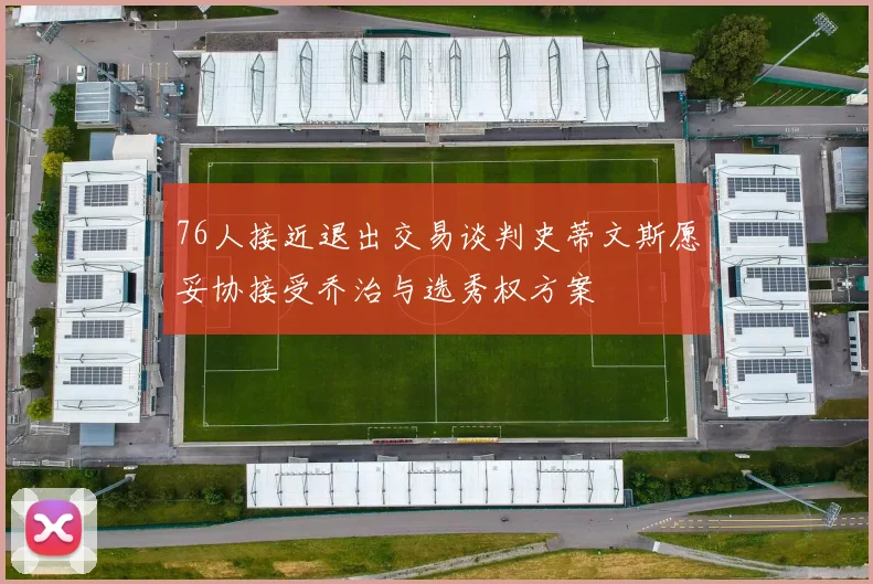 76人接近退出交易谈判史蒂文斯愿妥协接受乔治与选秀权方案