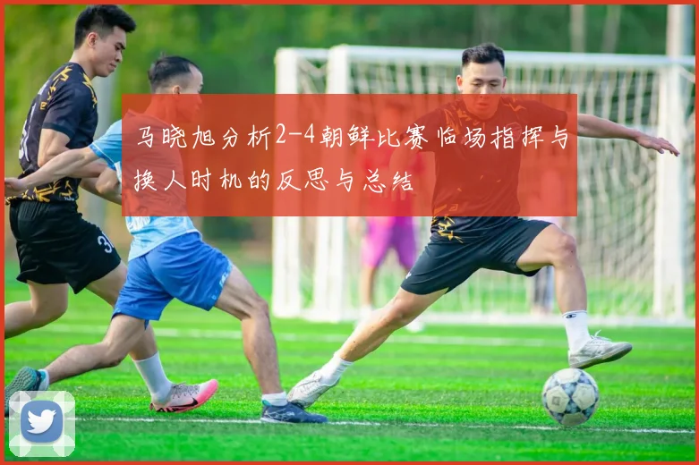马晓旭分析2-4朝鲜比赛临场指挥与换人时机的反思与总结