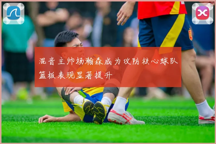 混音主帅杨瀚森成为攻防核心球队篮板表现显著提升