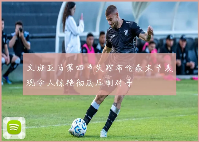 文班亚马第四节失踪布伦森末节表现令人惊艳彻底压制对手
