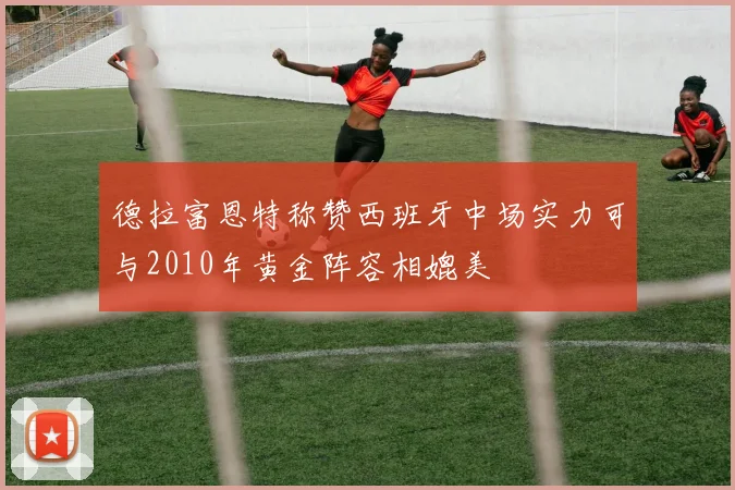 德拉富恩特称赞西班牙中场实力可与2010年黄金阵容相媲美