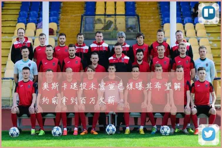奥斯卡退役未官宣巴媒曝其希望解约前拿到百万欠薪