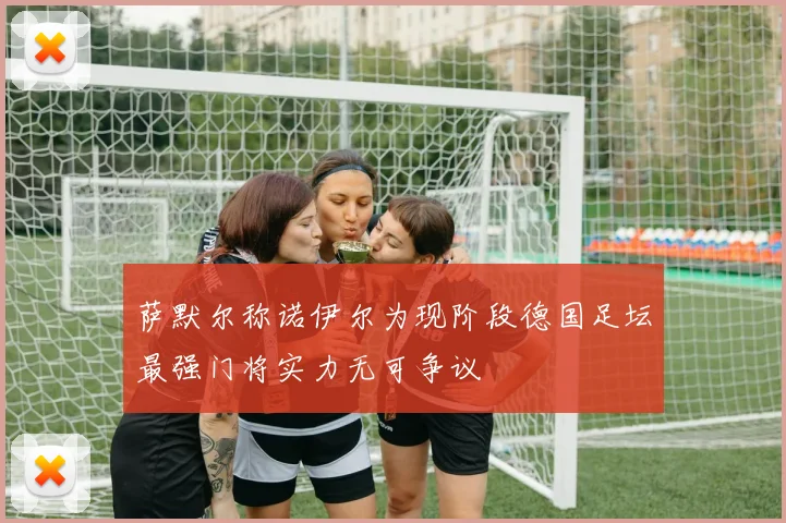 萨默尔称诺伊尔为现阶段德国足坛最强门将实力无可争议