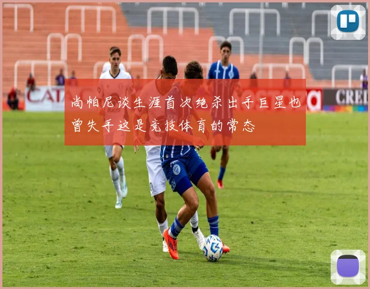 尚帕尼谈生涯首次绝杀出手巨星也曾失手这是竞技体育的常态