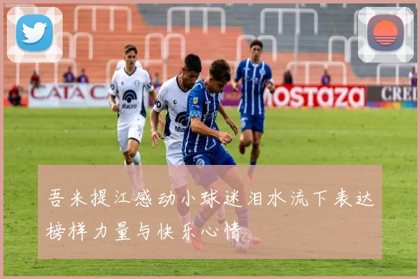 吾米提江感动小球迷泪水流下表达榜样力量与快乐心情