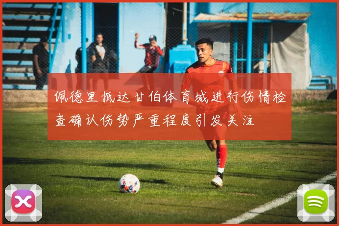 佩德里抵达甘伯体育城进行伤情检查确认伤势严重程度引发关注
