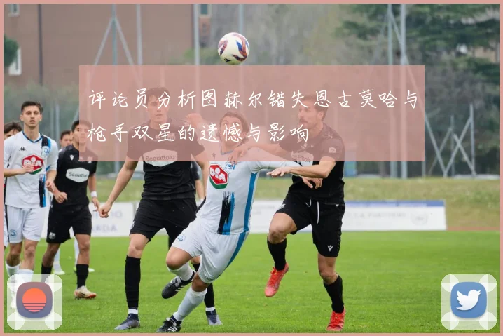 评论员分析图赫尔错失恩古莫哈与枪手双星的遗憾与影响