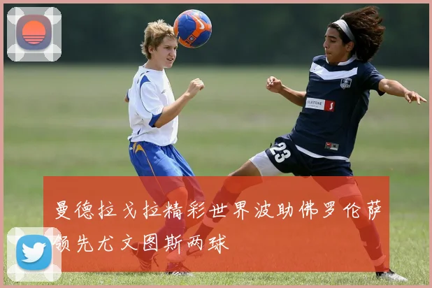 曼德拉戈拉精彩世界波助佛罗伦萨领先尤文图斯两球