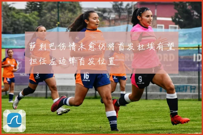 萨利巴伤情未愈仍将首发杜埃有望担任左边锋首发位置