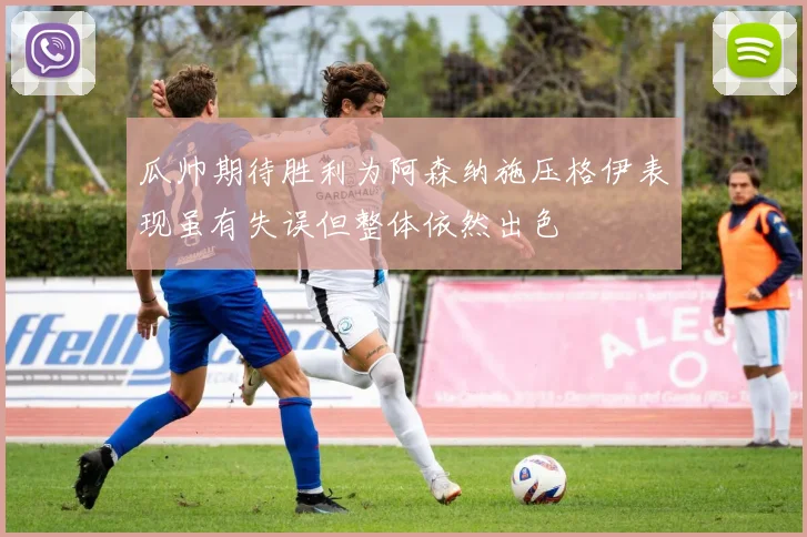 瓜帅期待胜利为阿森纳施压格伊表现虽有失误但整体依然出色