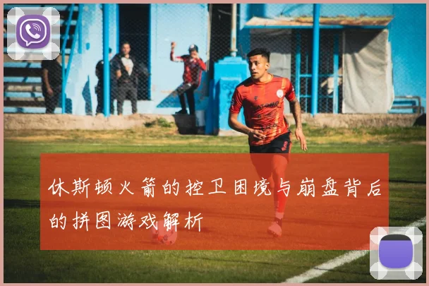 休斯顿火箭的控卫困境与崩盘背后的拼图游戏解析