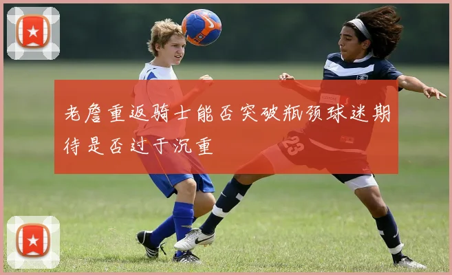 老詹重返骑士能否突破瓶颈球迷期待是否过于沉重