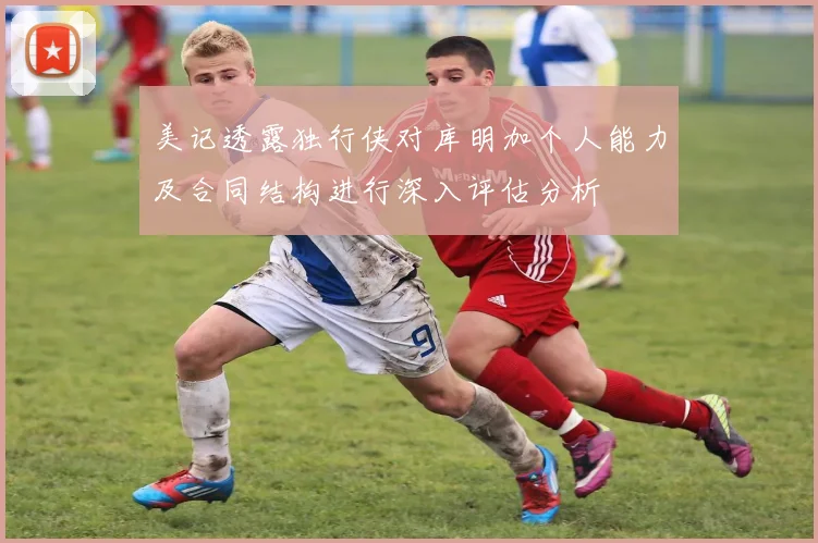 美记透露独行侠对库明加个人能力及合同结构进行深入评估分析