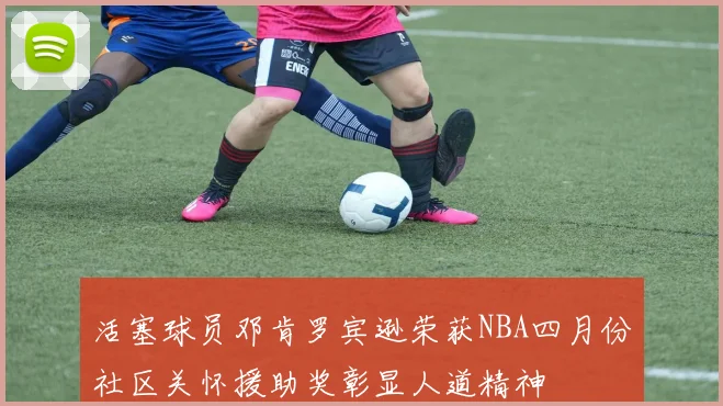 活塞球员邓肯罗宾逊荣获NBA四月份社区关怀援助奖彰显人道精神