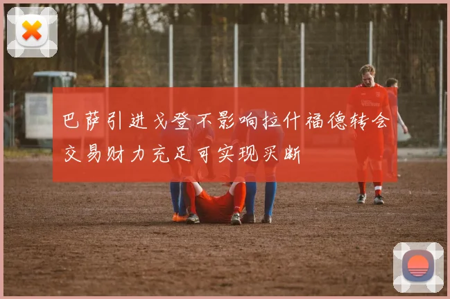 巴萨引进戈登不影响拉什福德转会交易财力充足可实现买断