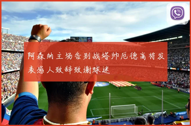 阿森纳主场告别战塔帅厄德高将发表感人致辞致谢球迷