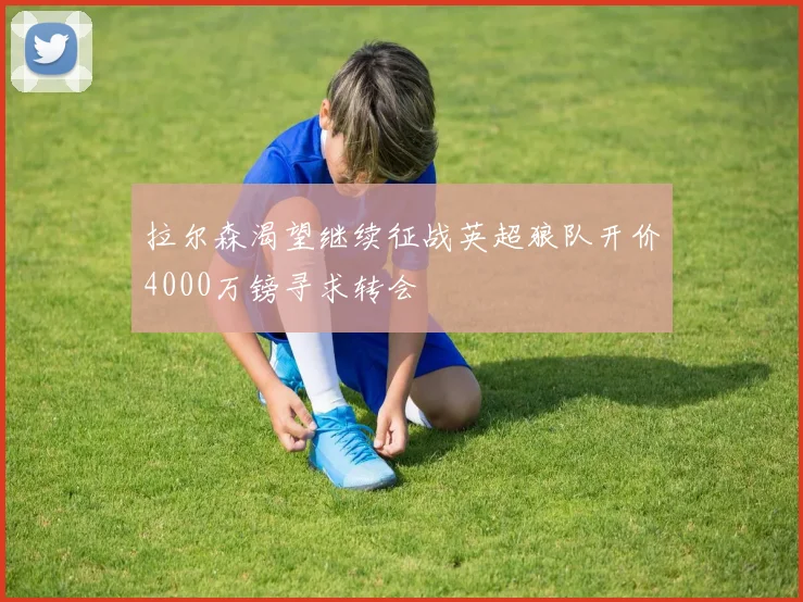 拉尔森渴望继续征战英超狼队开价4000万镑寻求转会