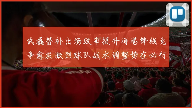 武磊替补出场效率提升海港锋线竞争愈发激烈球队战术调整势在必行