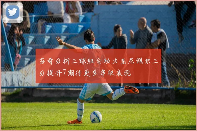 芬奇分析三球组合助力克尼佩尔三分提升7期待更多串联表现