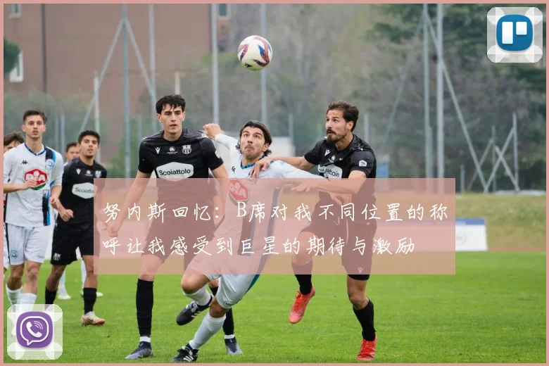 努内斯回忆：B席对我不同位置的称呼让我感受到巨星的期待与激励