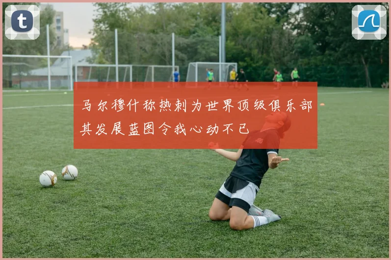 马尔穆什称热刺为世界顶级俱乐部其发展蓝图令我心动不已